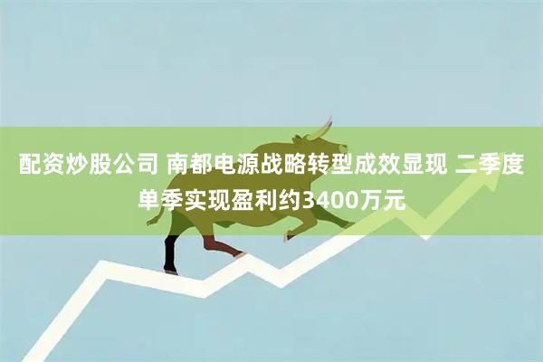 配资炒股公司 南都电源战略转型成效显现 二季度单季实现盈利约3400万元