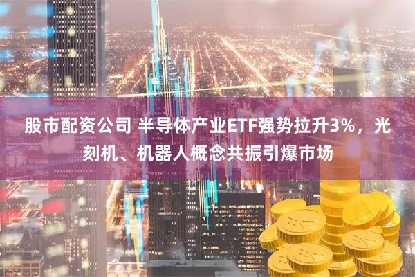 股市配资公司 半导体产业ETF强势拉升3%，光刻机、机器人概念共振引爆市场