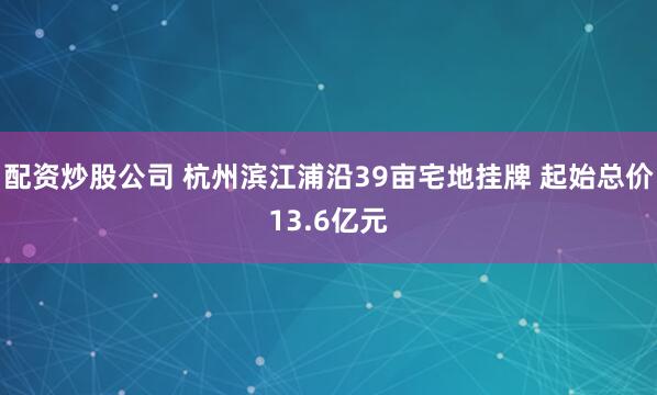 配资炒股公司 杭州滨江浦沿39亩宅地挂牌 起始总价13.6亿元