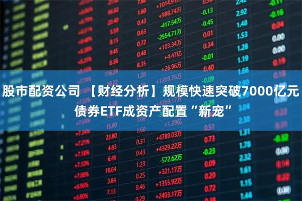 股市配资公司 【财经分析】规模快速突破7000亿元 债券ETF成资产配置“新宠”