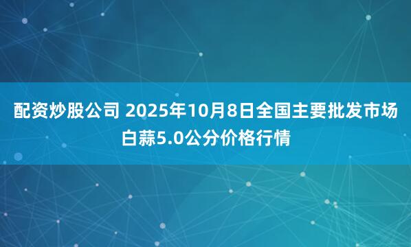 配资炒股公司 2025年10月8日全国主要批发市场白蒜5.0公分价格行情