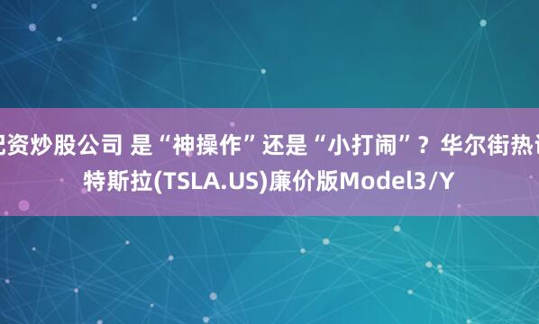 配资炒股公司 是“神操作”还是“小打闹”？华尔街热议特斯拉(TSLA.US)廉价版Model3/Y