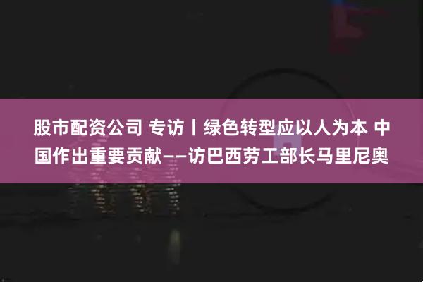 股市配资公司 专访丨绿色转型应以人为本 中国作出重要贡献——访巴西劳工部长马里尼奥