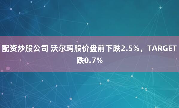 配资炒股公司 沃尔玛股价盘前下跌2.5%，TARGET跌0.7%