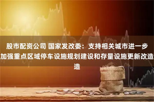 股市配资公司 国家发改委：支持相关城市进一步加强重点区域停车设施规划建设和存量设施更新改造