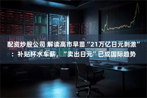 配资炒股公司 解读高市早苗“21万亿日元刺激”:补贴杯水车薪,“卖出日元”已成国际趋势