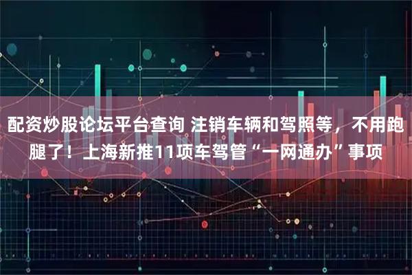配资炒股论坛平台查询 注销车辆和驾照等，不用跑腿了！上海新推11项车驾管“一网通办”事项