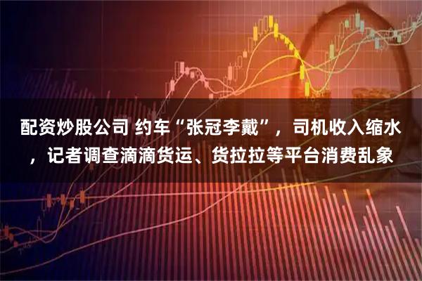 配资炒股公司 约车“张冠李戴”，司机收入缩水，记者调查滴滴货运、货拉拉等平台消费乱象