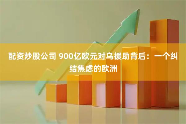 配资炒股公司 900亿欧元对乌援助背后：一个纠结焦虑的欧洲