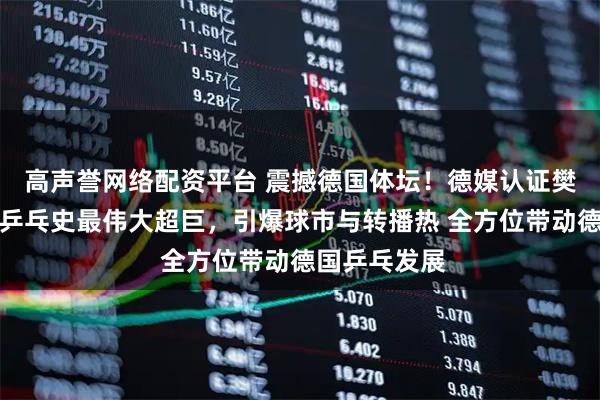高声誉网络配资平台 震撼德国体坛！德媒认证樊振东为德甲乒乓史最伟大超巨，引爆球市与转播热 全方位带动德国乒乓发展