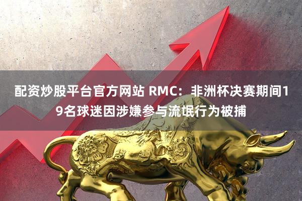 配资炒股平台官方网站 RMC:非洲杯决赛期间19名球迷因涉嫌参与流氓行为被捕