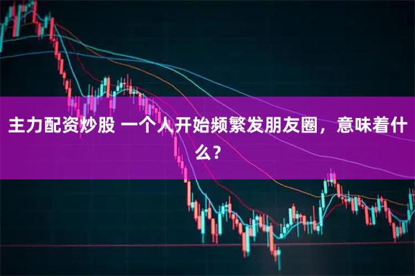主力配资炒股 一个人开始频繁发朋友圈，意味着什么？