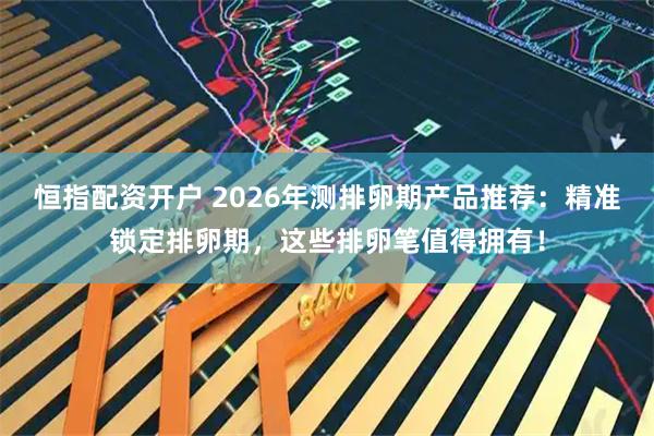 恒指配资开户 2026年测排卵期产品推荐：精准锁定排卵期，这些排卵笔值得拥有！