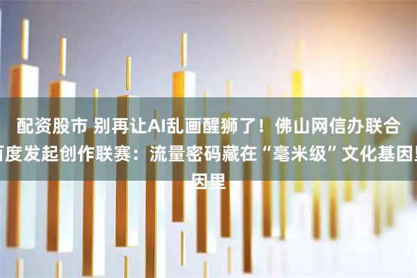 配资股市 别再让AI乱画醒狮了！佛山网信办联合百度发起创作联赛：流量密码藏在“毫米级”文化基因里