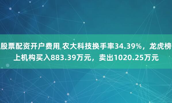 股票配资开户费用 农大科技换手率34.39%,龙虎榜上机构买入883.39万元,卖出1020.25万元