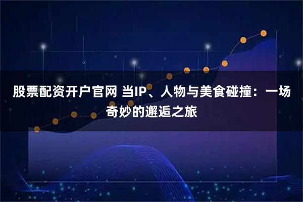 股票配资开户官网 当IP、人物与美食碰撞：一场奇妙的邂逅之旅