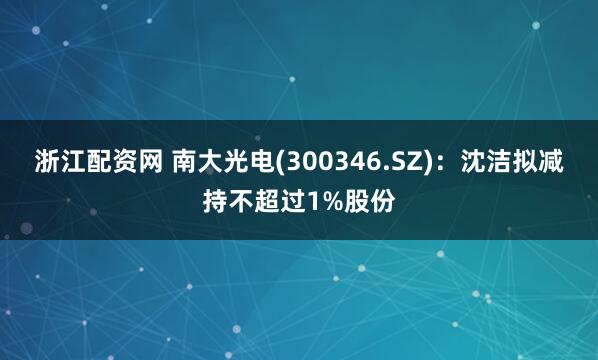 浙江配资网 南大光电(300346.SZ)：沈洁拟减持不超过1%股份