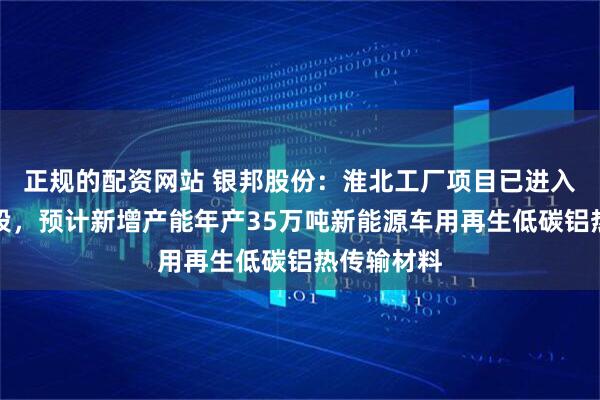正规的配资网站 银邦股份：淮北工厂项目已进入试生产阶段，预计新增产能年产35万吨新能源车用再生低碳铝热传输材料
