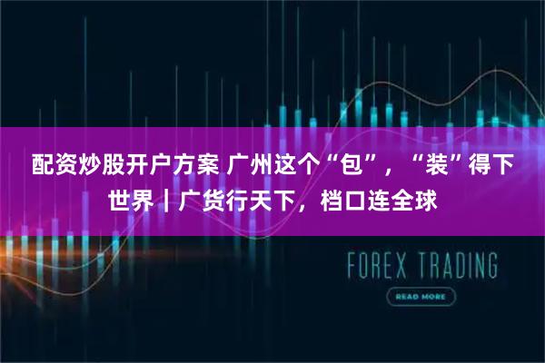 配资炒股开户方案 广州这个“包”，“装”得下世界｜广货行天下，档口连全球