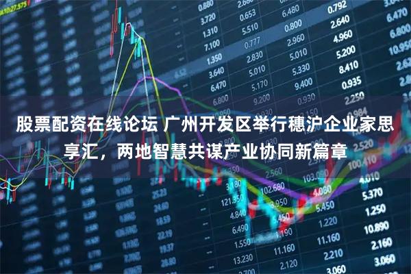 股票配资在线论坛 广州开发区举行穗沪企业家思享汇，两地智慧共谋产业协同新篇章