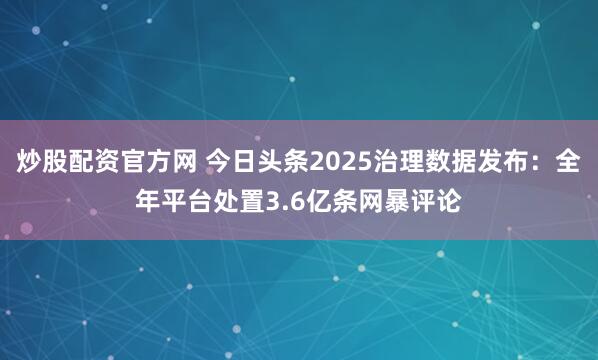 炒股配资官方网 今日头条2025治理数据发布:全年平台处置3.6亿条网暴评论