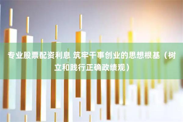 专业股票配资利息 筑牢干事创业的思想根基（树立和践行正确政绩观）