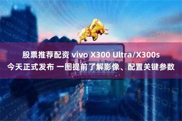 股票推荐配资 vivo X300 Ultra/X300s今天正式发布 一图提前了解影像、配置关键参数