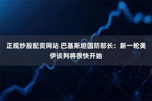 正规炒股配资网站 巴基斯坦国防部长：新一轮美伊谈判将很快开始