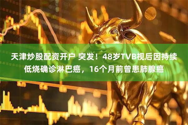 天津炒股配资开户 突发！48岁TVB视后因持续低烧确诊淋巴癌，16个月前曾患肺腺癌