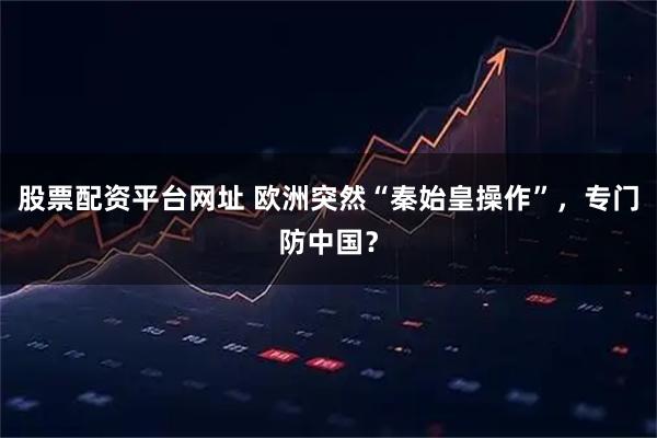 股票配资平台网址 欧洲突然“秦始皇操作”，专门防中国？