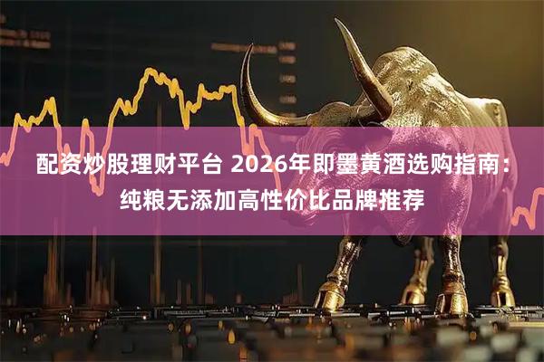 配资炒股理财平台 2026年即墨黄酒选购指南：纯粮无添加高性价比品牌推荐